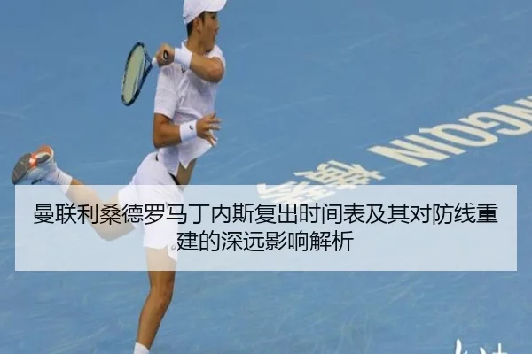 曼联利桑德罗马丁内斯复出时间表及其对防线重建的深远影响解析