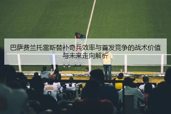 巴萨费兰托雷斯替补奇兵效率与首发竞争的战术价值与未来走向解析（kaiyun）