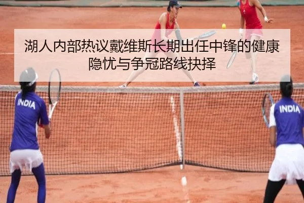 湖人内部热议戴维斯长期出任中锋的健康隐忧与争冠路线抉择