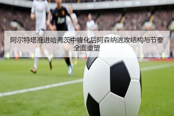 阿尔特塔推进哈弗茨中锋化后阿森纳进攻结构与节奏全面重塑 - kaiyun