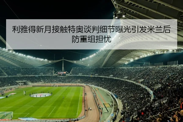 利雅得新月接触特奥谈判细节曝光引发米兰后防重组担忧（kaiyun）